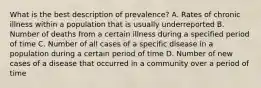 What is the best description of prevalence? A. Rates of chronic illness within a population that is usually underreported B. Number of deaths from a certain illness during a specified period of time C. Number of all cases of a specific disease in a population during a certain period of time D. Number of new cases of a disease that occurred in a community over a period of time