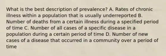 What is the best description of prevalence? A. Rates of chronic illness within a population that is usually underreported B. Number of deaths from a certain illness during a specified period of time C. Number of all cases of a specific disease in a population during a certain period of time D. Number of new cases of a disease that occurred in a community over a period of time