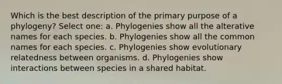 Which is the best description of the primary purpose of a phylogeny? Select one: a. Phylogenies show all the alterative names for each species. b. Phylogenies show all the common names for each species. c. Phylogenies show evolutionary relatedness between organisms. d. Phylogenies show interactions between species in a shared habitat.