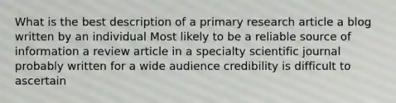 What is the best description of a primary research article a blog written by an individual Most likely to be a reliable source of information a review article in a specialty scientific journal probably written for a wide audience credibility is difficult to ascertain