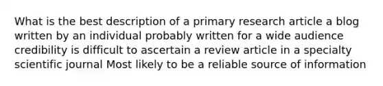 What is the best description of a primary research article a blog written by an individual probably written for a wide audience credibility is difficult to ascertain a review article in a specialty scientific journal Most likely to be a reliable source of information