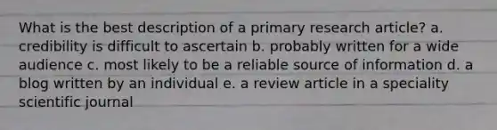 What is the best description of a primary research article? a. credibility is difficult to ascertain b. probably written for a wide audience c. most likely to be a reliable source of information d. a blog written by an individual e. a review article in a speciality scientific journal