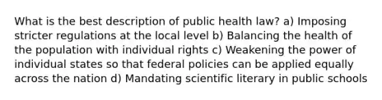 What is the best description of public health law? a) Imposing stricter regulations at the local level b) Balancing the health of the population with individual rights c) Weakening the power of individual states so that federal policies can be applied equally across the nation d) Mandating scientific literary in public schools