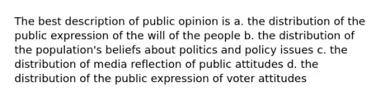 The best description of public opinion is a. the distribution of the public expression of the will of the people b. the distribution of the population's beliefs about politics and policy issues c. the distribution of media reflection of public attitudes d. the distribution of the public expression of voter attitudes