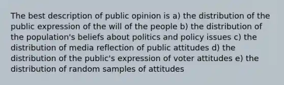 The best description of public opinion is a) the distribution of the public expression of the will of the people b) the distribution of the population's beliefs about politics and policy issues c) the distribution of media reflection of public attitudes d) the distribution of the public's expression of voter attitudes e) the distribution of random samples of attitudes