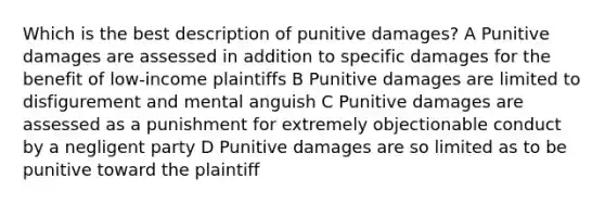 Which is the best description of punitive damages? A Punitive damages are assessed in addition to specific damages for the benefit of low-income plaintiffs B Punitive damages are limited to disfigurement and mental anguish C Punitive damages are assessed as a punishment for extremely objectionable conduct by a negligent party D Punitive damages are so limited as to be punitive toward the plaintiff