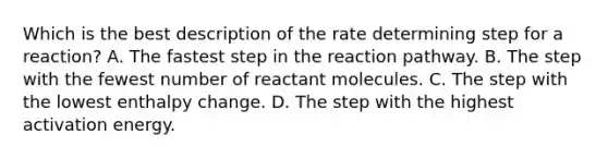 Which is the best description of the rate determining step for a reaction? A. The fastest step in the reaction pathway. B. The step with the fewest number of reactant molecules. C. The step with the lowest enthalpy change. D. The step with the highest activation energy.