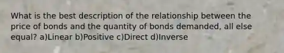 What is the best description of the relationship between the price of bonds and the quantity of bonds demanded, all else equal? a)Linear b)Positive c)Direct d)Inverse