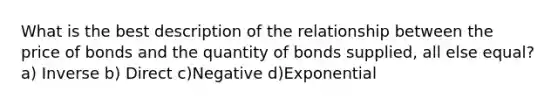 What is the best description of the relationship between the price of bonds and the quantity of bonds supplied, all else equal?a) Inverse b) Direct c)Negative d)Exponential