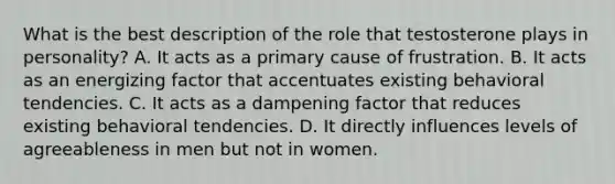 What is the best description of the role that testosterone plays in personality? A. It acts as a primary cause of frustration. B. It acts as an energizing factor that accentuates existing behavioral tendencies. C. It acts as a dampening factor that reduces existing behavioral tendencies. D. It directly influences levels of agreeableness in men but not in women.