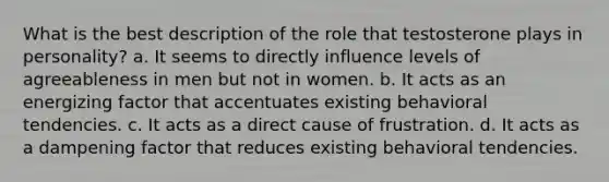 What is the best description of the role that testosterone plays in personality? a. It seems to directly influence levels of agreeableness in men but not in women. b. It acts as an energizing factor that accentuates existing behavioral tendencies. c. It acts as a direct cause of frustration. d. It acts as a dampening factor that reduces existing behavioral tendencies.