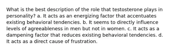 What is the best description of the role that testosterone plays in personality? a. It acts as an energizing factor that accentuates existing behavioral tendencies. b. It seems to directly influence levels of agreeableness in men but not in women. c. It acts as a dampening factor that reduces existing behavioral tendencies. d. It acts as a direct cause of frustration.