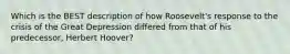 Which is the BEST description of how Roosevelt's response to the crisis of the Great Depression differed from that of his predecessor, Herbert Hoover?