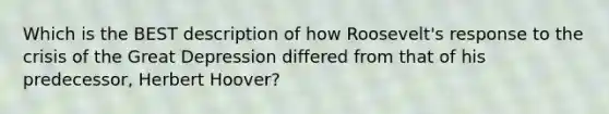 Which is the BEST description of how Roosevelt's response to the crisis of the Great Depression differed from that of his predecessor, Herbert Hoover?