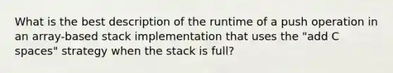 What is the best description of the runtime of a push operation in an array-based stack implementation that uses the "add C spaces" strategy when the stack is full?