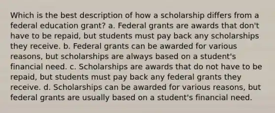 Which is the best description of how a scholarship differs from a federal education grant? a. Federal grants are awards that don't have to be repaid, but students must pay back any scholarships they receive. b. Federal grants can be awarded for various reasons, but scholarships are always based on a student's financial need. c. Scholarships are awards that do not have to be repaid, but students must pay back any federal grants they receive. d. Scholarships can be awarded for various reasons, but federal grants are usually based on a student's financial need.