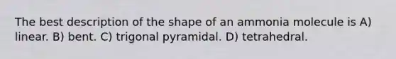 The best description of the shape of an ammonia molecule is A) linear. B) bent. C) trigonal pyramidal. D) tetrahedral.