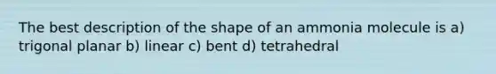 The best description of the shape of an ammonia molecule is a) trigonal planar b) linear c) bent d) tetrahedral