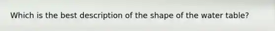 Which is the best description of the shape of the water table?