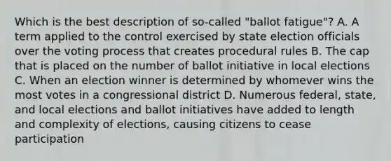 Which is the best description of so-called "ballot fatigue"? A. A term applied to the control exercised by state election officials over the voting process that creates procedural rules B. The cap that is placed on the number of ballot initiative in local elections C. When an election winner is determined by whomever wins the most votes in a congressional district D. Numerous federal, state, and local elections and ballot initiatives have added to length and complexity of elections, causing citizens to cease participation