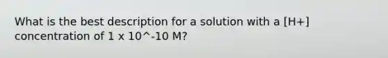 What is the best description for a solution with a [H+] concentration of 1 x 10^-10 M?