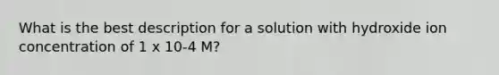 What is the best description for a solution with hydroxide ion concentration of 1 x 10-4 M?