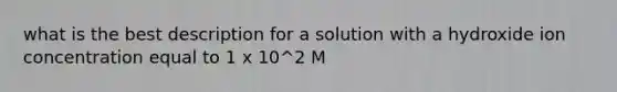 what is the best description for a solution with a hydroxide ion concentration equal to 1 x 10^2 M