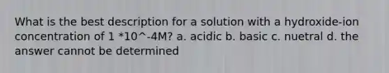 What is the best description for a solution with a hydroxide-ion concentration of 1 *10^-4M? a. acidic b. basic c. nuetral d. the answer cannot be determined