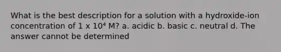 What is the best description for a solution with a hydroxide-ion concentration of 1 x 10⁴ M? a. acidic b. basic c. neutral d. The answer cannot be determined