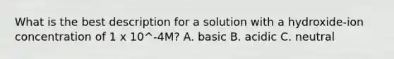 What is the best description for a solution with a hydroxide-ion concentration of 1 x 10^-4M? A. basic B. acidic C. neutral