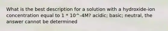 What is the best description for a solution with a hydroxide-ion concentration equal to 1 * 10^-4M? acidic; basic; neutral, the answer cannot be determined