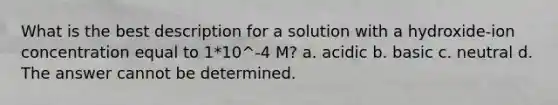 What is the best description for a solution with a hydroxide-ion concentration equal to 1*10^-4 M? a. acidic b. basic c. neutral d. The answer cannot be determined.