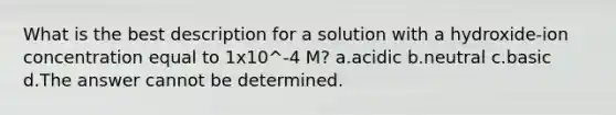 What is the best description for a solution with a hydroxide-ion concentration equal to 1x10^-4 M? a.acidic b.neutral c.basic d.The answer cannot be determined.