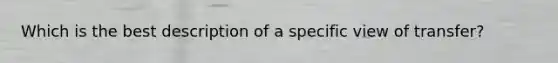 Which is the best description of a specific view of transfer?