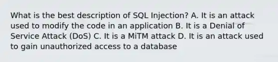 What is the best description of SQL Injection? A. It is an attack used to modify the code in an application B. It is a Denial of Service Attack (DoS) C. It is a MiTM attack D. It is an attack used to gain unauthorized access to a database