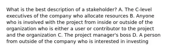 What is the best description of a stakeholder? A. The C-level executives of the company who allocate resources B. Anyone who is involved with the project from inside or outside of the organization who is either a user or contributor to the project and the organization C. The project manager's boss D. A person from outside of the company who is interested in investing