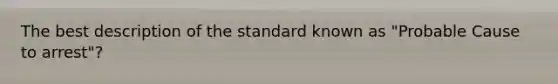 The best description of the standard known as "Probable Cause to arrest"?