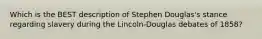 Which is the BEST description of Stephen Douglas's stance regarding slavery during the Lincoln-Douglas debates of 1858?