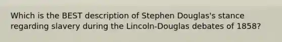 Which is the BEST description of Stephen Douglas's stance regarding slavery during the Lincoln-Douglas debates of 1858?