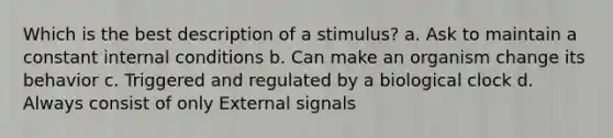 Which is the best description of a stimulus? a. Ask to maintain a constant internal conditions b. Can make an organism change its behavior c. Triggered and regulated by a biological clock d. Always consist of only External signals