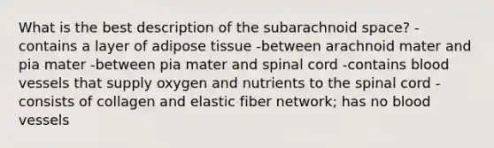 What is the best description of the subarachnoid space? -contains a layer of adipose tissue -between arachnoid mater and pia mater -between pia mater and spinal cord -contains blood vessels that supply oxygen and nutrients to the spinal cord -consists of collagen and elastic fiber network; has no blood vessels