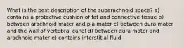 What is the best description of the subarachnoid space? a) contains a protective cushion of fat and connective tissue b) between arachnoid mater and pia mater c) between dura mater and the wall of vertebral canal d) between dura mater and arachnoid mater e) contains interstitial fluid