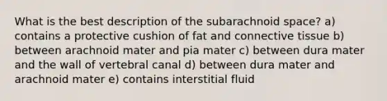 What is the best description of the subarachnoid space? a) contains a protective cushion of fat and <a href='https://www.questionai.com/knowledge/kYDr0DHyc8-connective-tissue' class='anchor-knowledge'>connective tissue</a> b) between arachnoid mater and pia mater c) between dura mater and the wall of vertebral canal d) between dura mater and arachnoid mater e) contains interstitial fluid