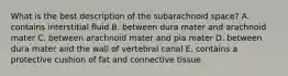 What is the best description of the subarachnoid space? A. contains interstitial fluid B. between dura mater and arachnoid mater C. between arachnoid mater and pia mater D. between dura mater and the wall of vertebral canal E. contains a protective cushion of fat and connective tissue