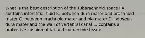 What is the best description of the subarachnoid space? A. contains interstitial fluid B. between dura mater and arachnoid mater C. between arachnoid mater and pia mater D. between dura mater and the wall of vertebral canal E. contains a protective cushion of fat and connective tissue