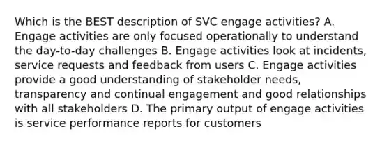 Which is the BEST description of SVC engage activities? A. Engage activities are only focused operationally to understand the day-to-day challenges B. Engage activities look at incidents, service requests and feedback from users C. Engage activities provide a good understanding of stakeholder needs, transparency and continual engagement and good relationships with all stakeholders D. The primary output of engage activities is service performance reports for customers