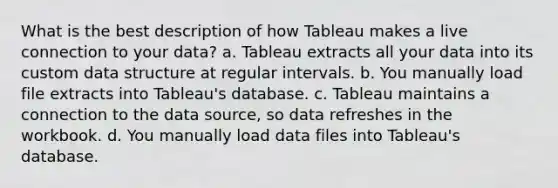 What is the best description of how Tableau makes a live connection to your data? a. Tableau extracts all your data into its custom data structure at regular intervals. b. You manually load file extracts into Tableau's database. c. Tableau maintains a connection to the data source, so data refreshes in the workbook. d. You manually load data files into Tableau's database.