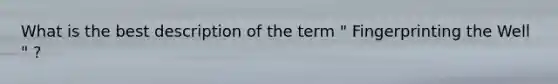 What is the best description of the term " Fingerprinting the Well " ?