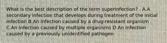 What is the best description of the term superinfection? . A.A secondary infection that develops during treatment of the initial infection B.An infection caused by a drug-resistant organism C.An infection caused by multiple organisms D.An infection caused by a previously unidentified pathogen