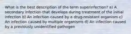 What is the best description of the term superinfection? a) A secondary infection that develops during treatment of the initial infection b) An infection caused by a drug-resistant organism c) An infection caused by multiple organisms d) An infection caused by a previously unidentified pathogen